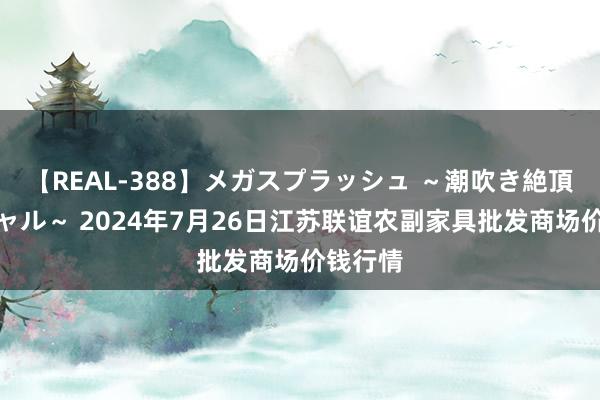 【REAL-388】メガスプラッシュ ~潮吹き絶頂スペシャル~ 2024年7月26日江苏联谊农副家具批发商场价钱行情