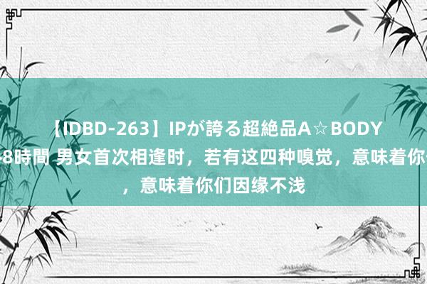 【IDBD-263】IPが誇る超絶品A☆BODYスペシャル8時間 男女首次相逢时，若有这四种嗅觉，意味着你们因缘不浅