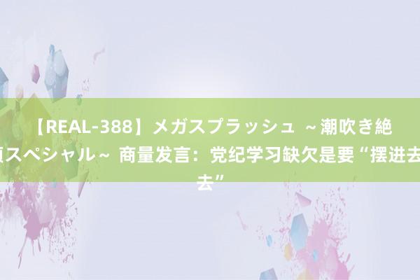 【REAL-388】メガスプラッシュ ~潮吹き絶頂スペシャル~ 商量发言:党纪学习缺欠是要“摆进去”