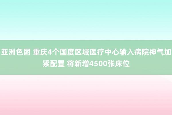 亚洲色图 重庆4个国度区域医疗中心输入病院神气加紧配置 将新增4500张床位