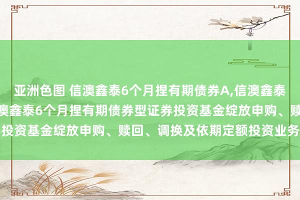 亚洲色图 信澳鑫泰6个月捏有期债券A，信澳鑫泰6个月捏有期债券C: 信澳鑫泰6个月捏有期债券型证券投资基金绽放申购、赎回、调换及依期定额投资业务的公告