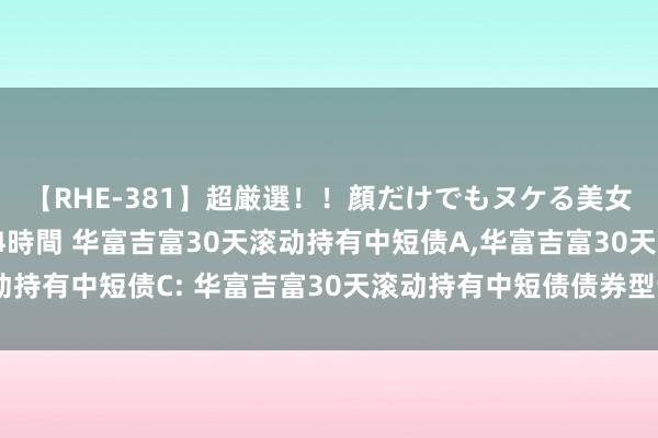【RHE-381】超厳選!!顔だけでもヌケる美女の巨乳が揺れるSEX4時間 华富吉富30天滚动持有中短债A,华富吉富30天滚动持有中短债C: 华富吉富30天滚动持有中短债债券型证券投资基金更新招募说明书