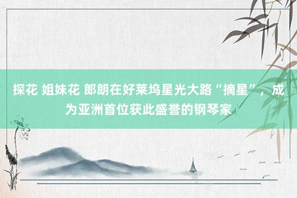 探花 姐妹花 郎朗在好莱坞星光大路“摘星”，成为亚洲首位获此盛誉的钢琴家