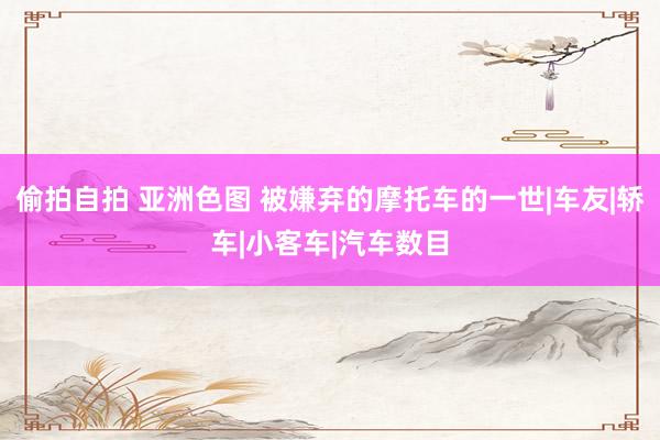 偷拍自拍 亚洲色图 被嫌弃的摩托车的一世|车友|轿车|小客车|汽车数目