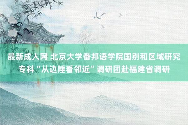 最新成人网 北京大学番邦语学院国别和区域研究专科“从边陲看邻近”调研团赴福建省调研