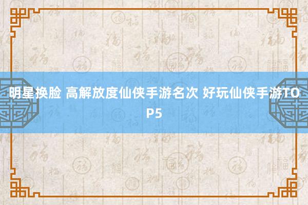 明星换脸 高解放度仙侠手游名次 好玩仙侠手游TOP5