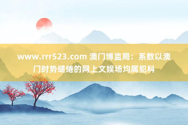 www.rrr523.com 澳门博监局：系数以澳门时势缱绻的网上文娱场均属犯科
