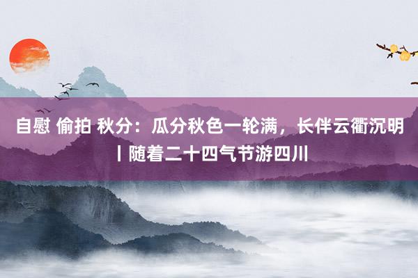 自慰 偷拍 秋分：瓜分秋色一轮满，长伴云衢沉明丨随着二十四气节游四川