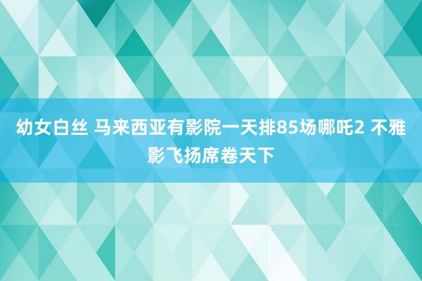 幼女白丝 马来西亚有影院一天排85场哪吒2 不雅影飞扬席卷天下