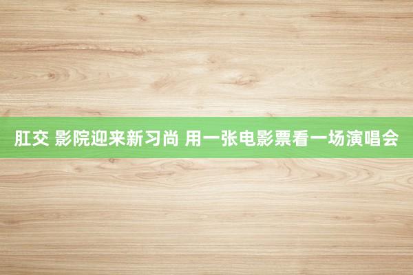 肛交 影院迎来新习尚 用一张电影票看一场演唱会