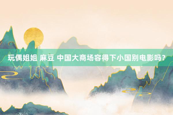 玩偶姐姐 麻豆 中国大商场容得下小国别电影吗？