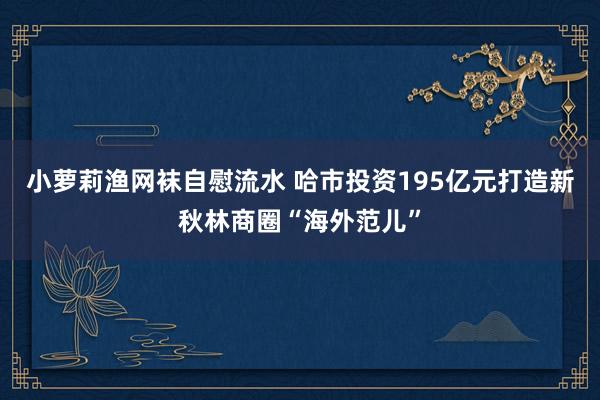 小萝莉渔网袜自慰流水 哈市投资195亿元打造新秋林商圈“海外范儿”