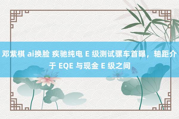 邓紫棋 ai换脸 疾驰纯电 E 级测试骡车首曝，轴距介于 EQE 与现金 E 级之间