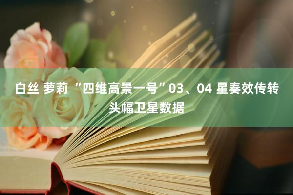 白丝 萝莉 “四维高景一号”03、04 星奏效传转头幅卫星数据