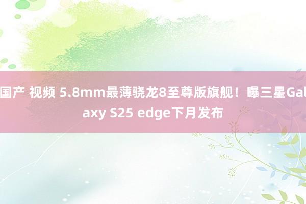 国产 视频 5.8mm最薄骁龙8至尊版旗舰！曝三星Galaxy S25 edge下月发布