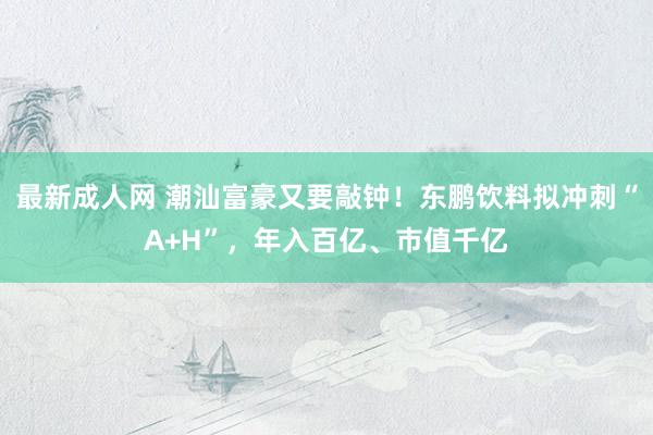 最新成人网 潮汕富豪又要敲钟！东鹏饮料拟冲刺“A+H”，年入百亿、市值千亿