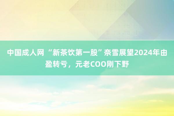 中国成人网 “新茶饮第一股”奈雪展望2024年由盈转亏，元老COO刚下野