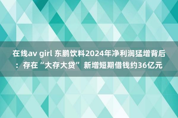 在线av girl 东鹏饮料2024年净利润猛增背后：存在“大存大贷” 新增短期借钱约36亿元