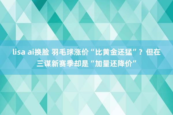 lisa ai换脸 羽毛球涨价“比黄金还猛”？但在三谋新赛季却是“加量还降价”