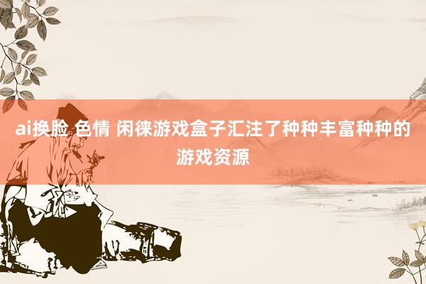 ai换脸 色情 闲徕游戏盒子汇注了种种丰富种种的游戏资源