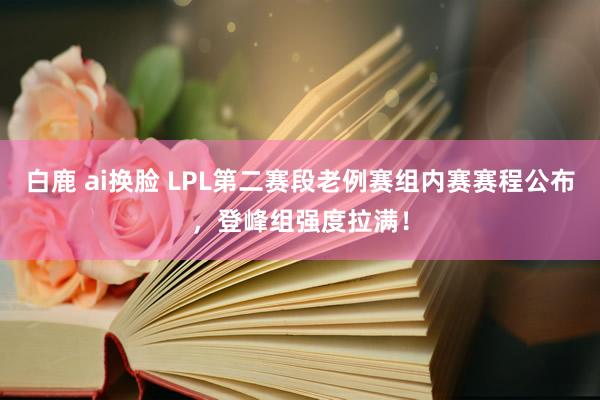 白鹿 ai换脸 LPL第二赛段老例赛组内赛赛程公布，登峰组强度拉满！