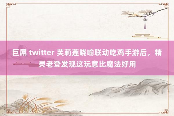 巨屌 twitter 芙莉莲晓喻联动吃鸡手游后，精灵老登发现这玩意比魔法好用