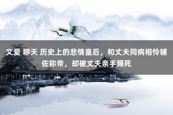 文爱 聊天 历史上的悲情皇后，和丈夫同病相怜辅佐称帝，却被丈夫亲手赐死
