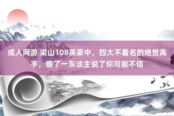 成人网游 梁山108英豪中，四大不着名的绝世高手，临了一东谈主说了你可能不信