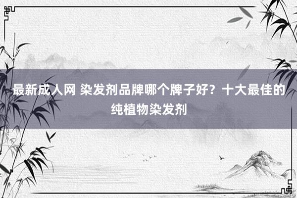 最新成人网 染发剂品牌哪个牌子好？十大最佳的纯植物染发剂