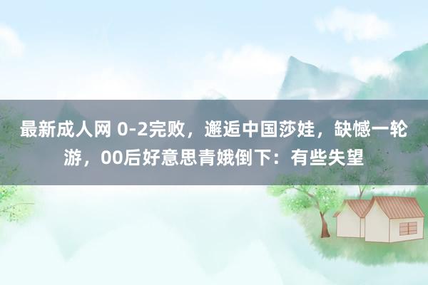 最新成人网 0-2完败，邂逅中国莎娃，缺憾一轮游，00后好意思青娥倒下：有些失望