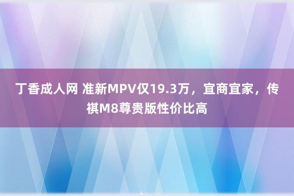 丁香成人网 准新MPV仅19.3万，宜商宜家，传祺M8尊贵版性价比高