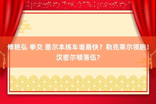 修艳弘 拳交 墨尔本练车谁最快？勒克莱尔领跑！汉密尔顿落伍？