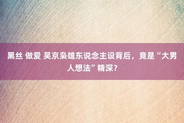 黑丝 做爱 吴京枭雄东说念主设背后，竟是“大男人想法”精深？