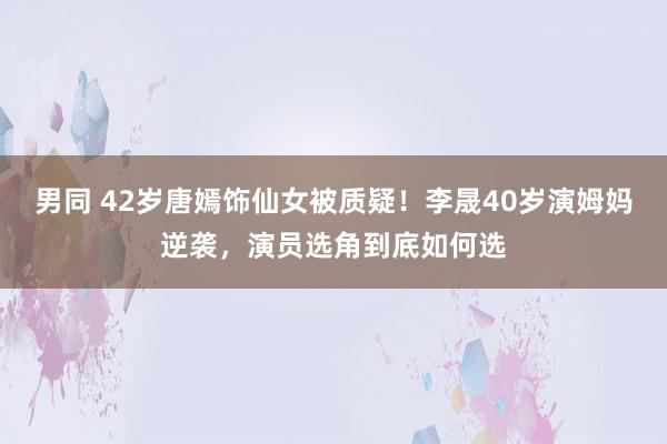 男同 42岁唐嫣饰仙女被质疑！李晟40岁演姆妈逆袭，演员选角到底如何选