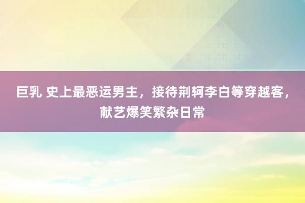 巨乳 史上最恶运男主，接待荆轲李白等穿越客，献艺爆笑繁杂日常