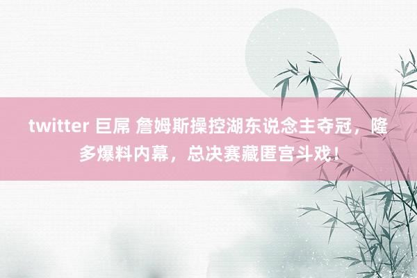 twitter 巨屌 詹姆斯操控湖东说念主夺冠，隆多爆料内幕，总决赛藏匿宫斗戏！