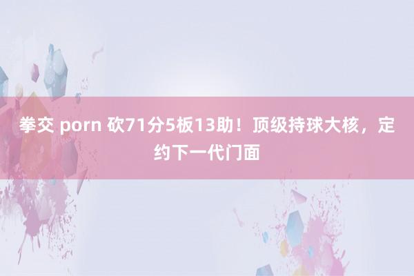 拳交 porn 砍71分5板13助！顶级持球大核，定约下一代门面