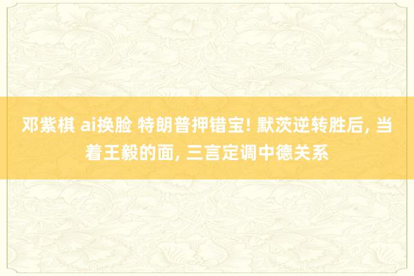 邓紫棋 ai换脸 特朗普押错宝! 默茨逆转胜后， 当着王毅的面， 三言定调中德关系