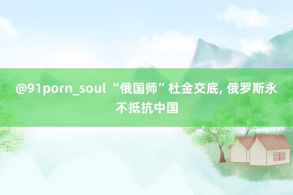 @91porn_soul “俄国师”杜金交底， 俄罗斯永不抵抗中国