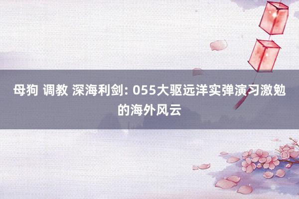 母狗 调教 深海利剑: 055大驱远洋实弹演习激勉的海外风云