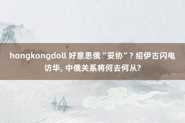 hongkongdoll 好意思俄“妥协”? 绍伊古闪电访华， 中俄关系将何去何从?