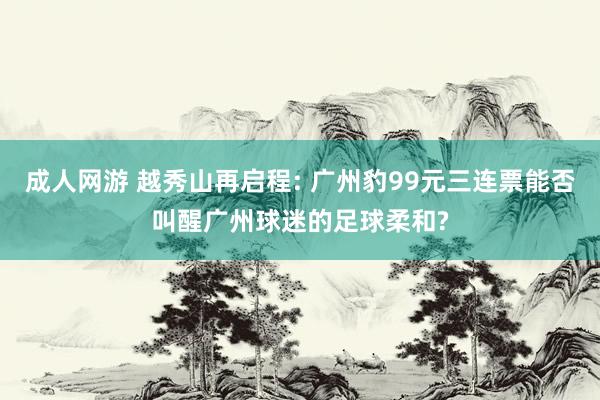 成人网游 越秀山再启程: 广州豹99元三连票能否叫醒广州球迷的足球柔和?