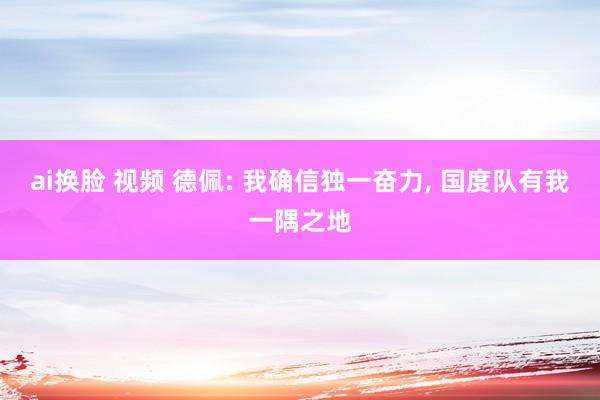 ai换脸 视频 德佩: 我确信独一奋力， 国度队有我一隅之地