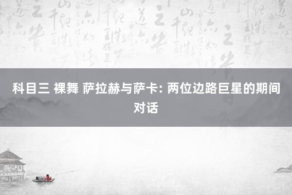 科目三 裸舞 萨拉赫与萨卡: 两位边路巨星的期间对话
