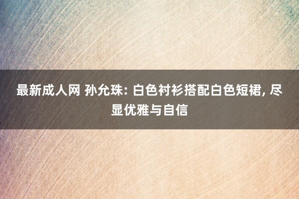 最新成人网 孙允珠: 白色衬衫搭配白色短裙， 尽显优雅与自信