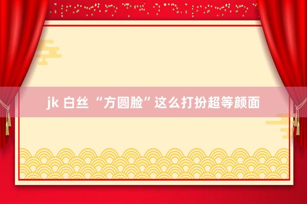 jk 白丝 “方圆脸”这么打扮超等颜面