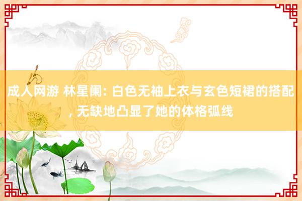 成人网游 林星阑: 白色无袖上衣与玄色短裙的搭配， 无缺地凸显了她的体格弧线