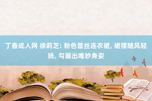 丁香成人网 徐莉芝: 粉色蕾丝连衣裙， 裙摆随风轻扬， 勾画出唯妙身姿