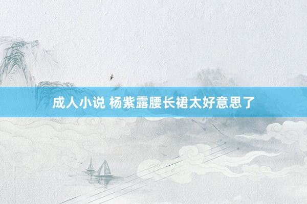 成人小说 杨紫露腰长裙太好意思了