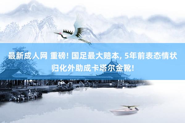 最新成人网 重磅! 国足最大赔本， 5年前表态情状归化外助成卡塔尔金靴!